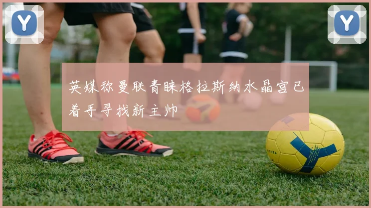 英媒称曼联青睐格拉斯纳水晶宫已着手寻找新主帅
