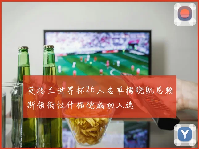 英格兰世界杯26人名单揭晓凯恩赖斯领衔拉什福德成功入选