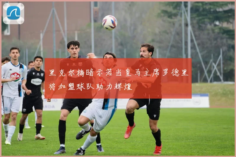 里克尔梅暗示若当皇马主席罗德里将加盟球队助力辉煌