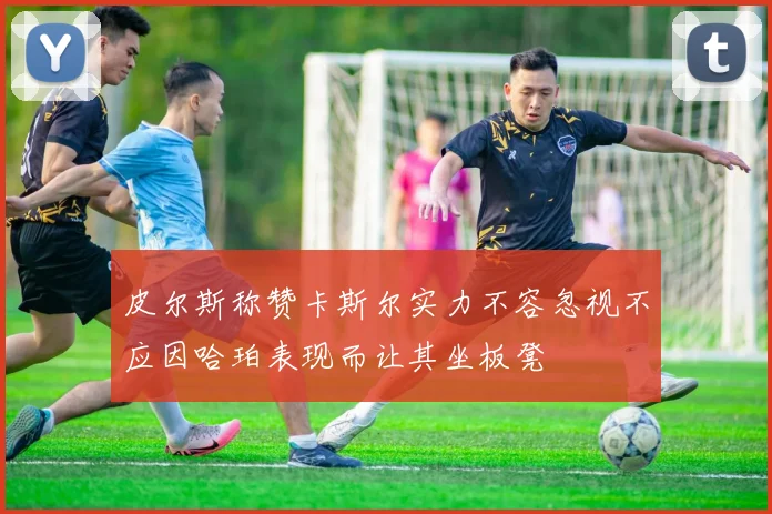 皮尔斯称赞卡斯尔实力不容忽视不应因哈珀表现而让其坐板凳