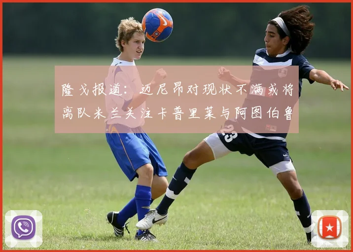 隆戈报道：迈尼昂对现状不满或将离队米兰关注卡普里莱与阿图伯鲁转会动态