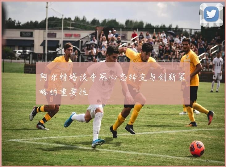 阿尔特塔谈夺冠心态转变与创新策略的重要性