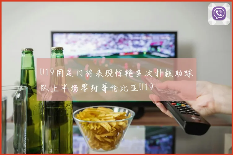 U19国足门将表现惊艳多次扑救助球队上半场零封哥伦比亚U19