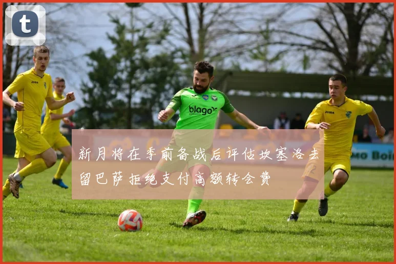 新月将在季前备战后评估坎塞洛去留巴萨拒绝支付高额转会费