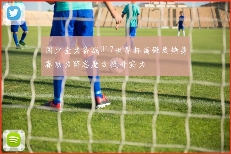 国少全力备战U17世界杯高强度热身赛助力阵容磨合提升实力