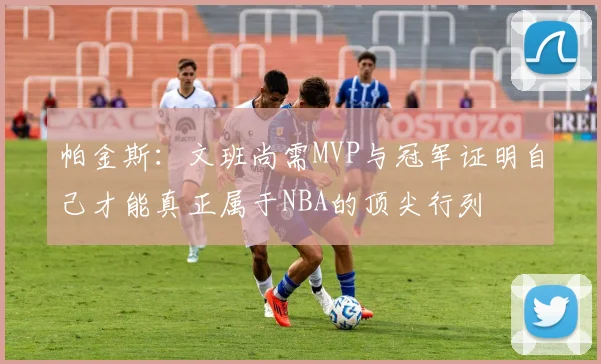 帕金斯：文班尚需MVP与冠军证明自己才能真正属于NBA的顶尖行列