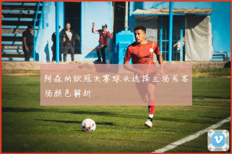 阿森纳欧冠决赛球衣选择主场或客场颜色解析