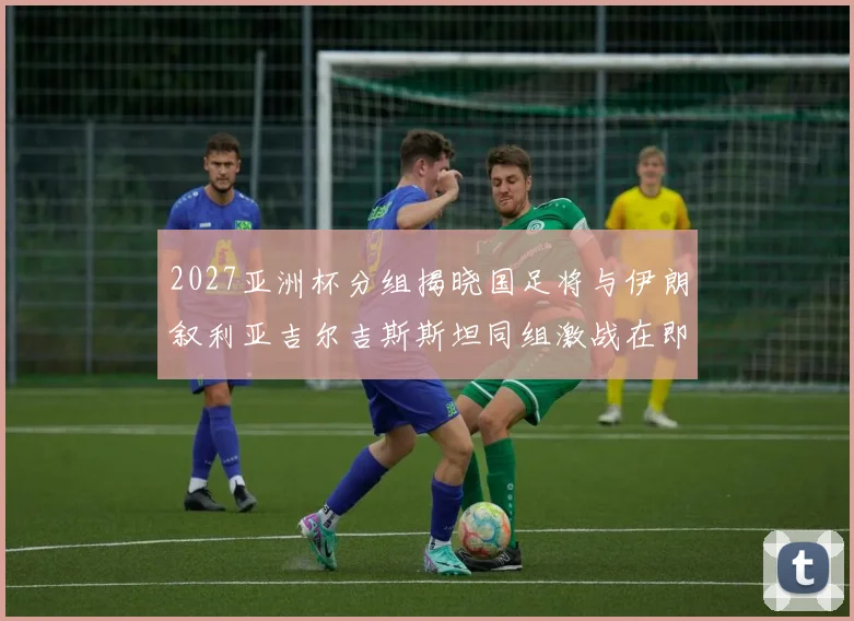2027亚洲杯分组揭晓国足将与伊朗叙利亚吉尔吉斯斯坦同组激战在即