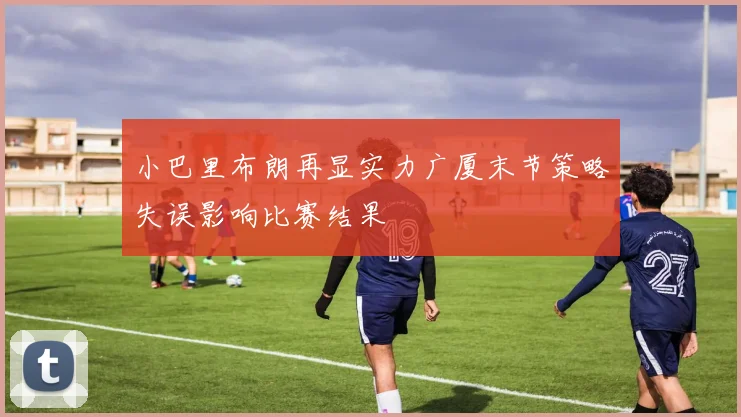 小巴里布朗再显实力广厦末节策略失误影响比赛结果