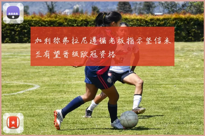 加利称弗拉尼遵循老板指示坚信米兰有望晋级欧冠资格