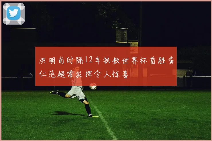 洪明甫时隔12年执教世界杯首胜黄仁范超常发挥令人惊喜