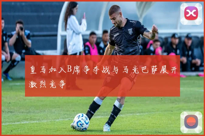 皇马加入B席争夺战与马竞巴萨展开激烈竞争