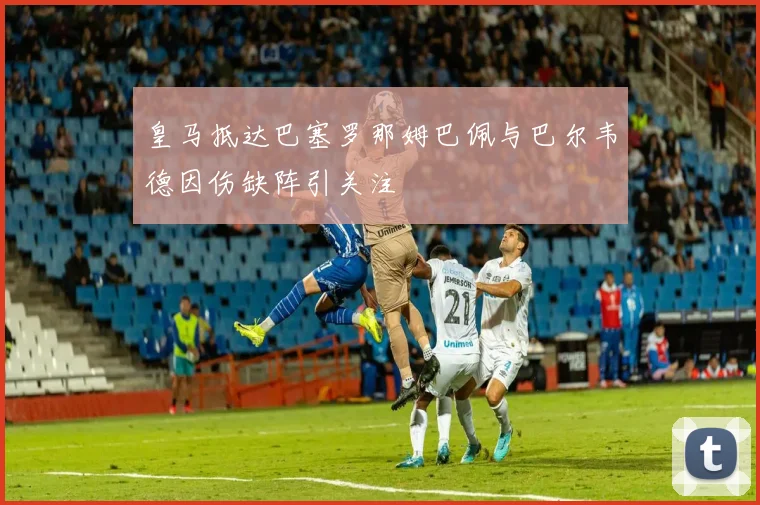 皇马抵达巴塞罗那姆巴佩与巴尔韦德因伤缺阵引关注