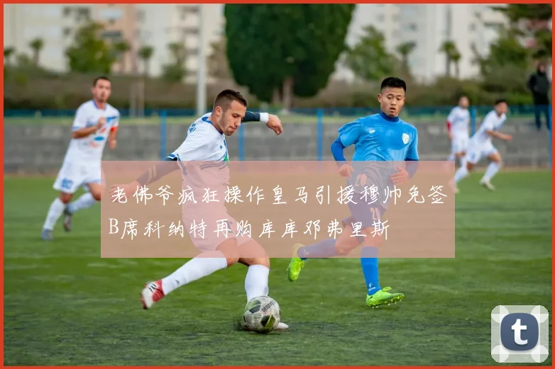 老佛爷疯狂操作皇马引援穆帅免签B席科纳特再购库库邓弗里斯