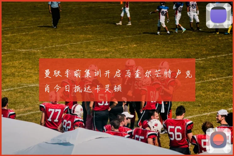 曼联季前集训开启马奎尔芒特卢克肖今日抵达卡灵顿