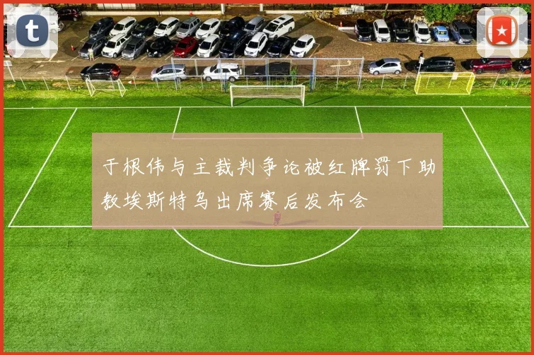 于根伟与主裁判争论被红牌罚下助教埃斯特乌出席赛后发布会