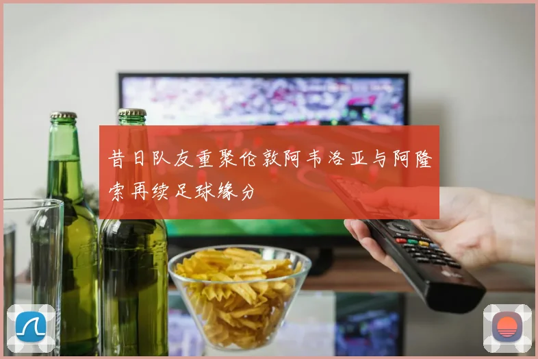 昔日队友重聚伦敦阿韦洛亚与阿隆索再续足球缘分