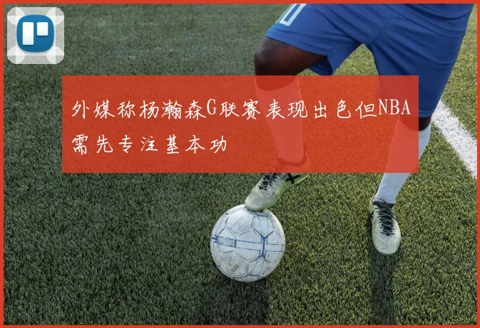 外媒称杨瀚森G联赛表现出色但NBA需先专注基本功